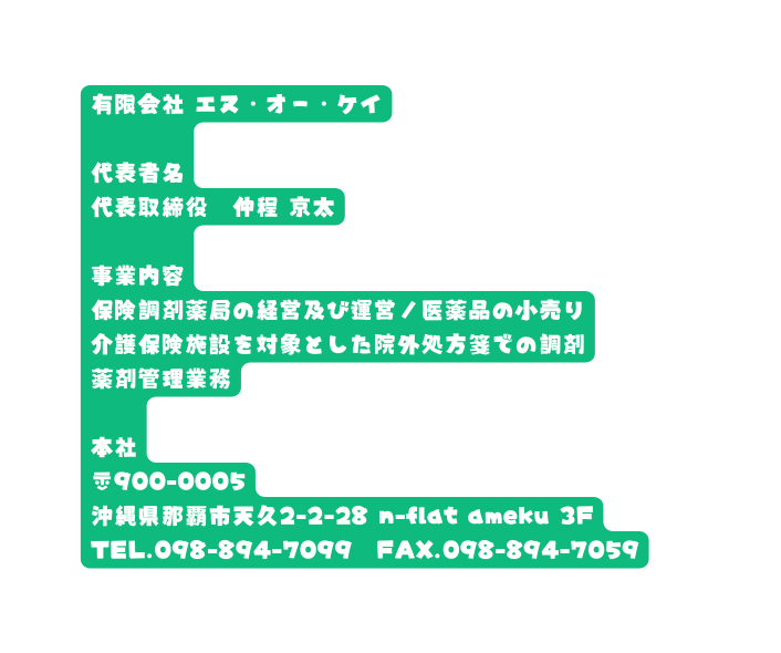 有限会社 エヌ オー ケイ 代表者名 代表取締役 仲程 京太 事業内容 保険調剤薬局の経営及び運営 医薬品の小売り 介護保険施設を対象とした院外処方箋での調剤 薬剤管理業務 本社 900 0005 沖縄県那覇市天久2 2 28 n flat ameku 3F TEL 098 894 7099 FAX 098 894 7059